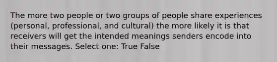 The more two people or two groups of people share experiences (personal, professional, and cultural) the more likely it is that receivers will get the intended meanings senders encode into their messages. Select one: True False