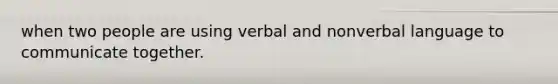 when two people are using verbal and nonverbal language to communicate together.