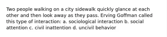 Two people walking on a city sidewalk quickly glance at each other and then look away as they pass. Erving Goffman called this type of interaction: a. sociological interaction b. social attention c. civil inattention d. uncivil behavior