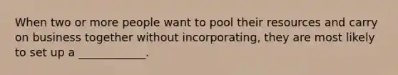 When two or more people want to pool their resources and carry on business together without incorporating, they are most likely to set up a ____________.