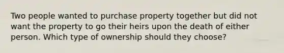 Two people wanted to purchase property together but did not want the property to go their heirs upon the death of either person. Which type of ownership should they choose?