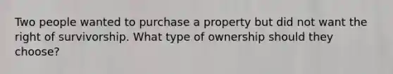 Two people wanted to purchase a property but did not want the right of survivorship. What type of ownership should they choose?