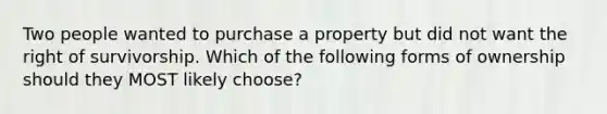 Two people wanted to purchase a property but did not want the right of survivorship. Which of the following forms of ownership should they MOST likely choose?