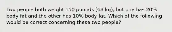 Two people both weight 150 pounds (68 kg), but one has 20% body fat and the other has 10% body fat. Which of the following would be correct concerning these two people?