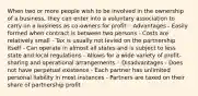 When two or more people wish to be involved in the ownership of a business, they can enter into a voluntary association to carry on a business as co-owners for profit ◦ Advantages - Easily formed when contract is between two persons - Costs are relatively small - Tax is usually not levied on the partnership itself - Can operate in almost all states and is subject to less state and local regulations - Allows for a wide variety of profit-sharing and operational arrangements ◦ Disadvantages - Does not have perpetual existence - Each partner has unlimited personal liability in most instances - Partners are taxed on their share of partnership profit