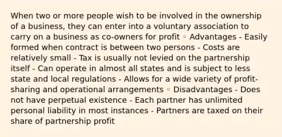 When two or more people wish to be involved in the ownership of a business, they can enter into a voluntary association to carry on a business as co-owners for profit ◦ Advantages - Easily formed when contract is between two persons - Costs are relatively small - Tax is usually not levied on the partnership itself - Can operate in almost all states and is subject to less state and local regulations - Allows for a wide variety of profit-sharing and operational arrangements ◦ Disadvantages - Does not have perpetual existence - Each partner has unlimited personal liability in most instances - Partners are taxed on their share of partnership profit