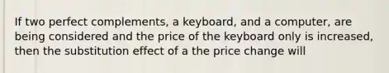 If two perfect complements, a keyboard, and a computer, are being considered and the price of the keyboard only is increased, then the substitution effect of a the price change will