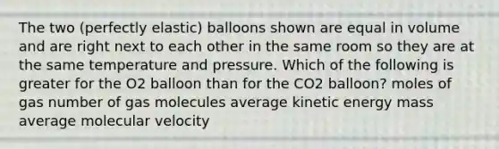 The two (perfectly elastic) balloons shown are equal in volume and are right next to each other in the same room so they are at the same temperature and pressure. Which of the following is greater for the O2 balloon than for the CO2 balloon? moles of gas number of gas molecules average kinetic energy mass average molecular velocity