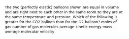 The two (perfectly elastic) balloons shown are equal in volume and are right next to each other in the same room so they are at the same temperature and pressure. Which of the following is greater for the CO2 balloon than for the O2 balloon? moles of gas number of gas molecules average kinetic energy mass average molecular velocity