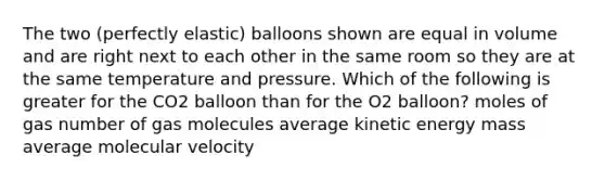 The two (perfectly elastic) balloons shown are equal in volume and are right next to each other in the same room so they are at the same temperature and pressure. Which of the following is greater for the CO2 balloon than for the O2 balloon? moles of gas number of gas molecules average kinetic energy mass average molecular velocity