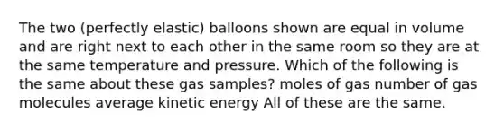 The two (perfectly elastic) balloons shown are equal in volume and are right next to each other in the same room so they are at the same temperature and pressure. Which of the following is the same about these gas samples? moles of gas number of gas molecules average kinetic energy All of these are the same.