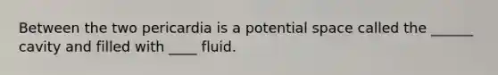 Between the two pericardia is a potential space called the ______ cavity and filled with ____ fluid.