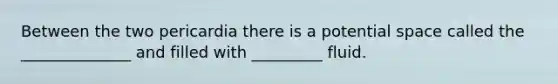 Between the two pericardia there is a potential space called the ______________ and filled with _________ fluid.