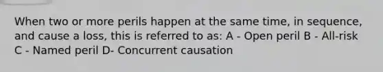 When two or more perils happen at the same time, in sequence, and cause a loss, this is referred to as: A - Open peril B - All-risk C - Named peril D- Concurrent causation