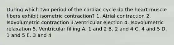 During which two period of the cardiac cycle do the heart muscle fibers exhibit isometric contraction? 1. Atrial contraction 2. Isovolumetric contraction 3.Ventricular ejection 4. Isovolumetric relaxation 5. Ventricular filling A. 1 and 2 B. 2 and 4 C. 4 and 5 D. 1 and 5 E. 3 and 4