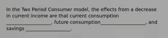 In the Two Period Consumer model, the effects from a decrease in current income are that current consumption ___________________, future consumption___________________, and savings ___________________.