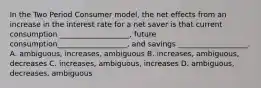 In the Two Period Consumer model, the net effects from an increase in the interest rate for a net saver is that current consumption ___________________, future consumption___________________, and savings ___________________. A. ambiguous, increases, ambiguous B. increases, ambiguous, decreases C. increases, ambiguous, increases D. ambiguous, decreases, ambiguous