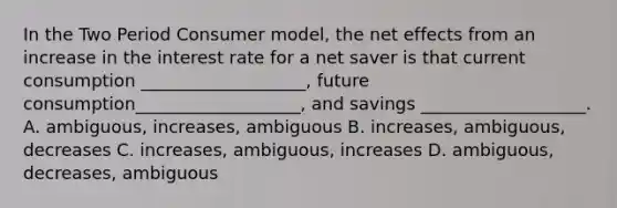 In the Two Period Consumer model, the net effects from an increase in the interest rate for a net saver is that current consumption ___________________, future consumption___________________, and savings ___________________. A. ambiguous, increases, ambiguous B. increases, ambiguous, decreases C. increases, ambiguous, increases D. ambiguous, decreases, ambiguous