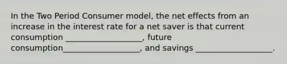 In the Two Period Consumer model, the net effects from an increase in the interest rate for a net saver is that current consumption ___________________, future consumption___________________, and savings ___________________.