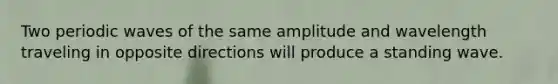 Two periodic waves of the same amplitude and wavelength traveling in opposite directions will produce a standing wave.