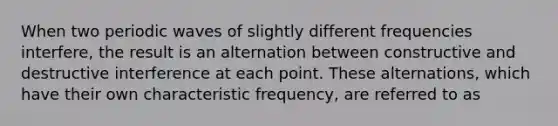 When two periodic waves of slightly different frequencies interfere, the result is an alternation between constructive and destructive interference at each point. These alternations, which have their own characteristic frequency, are referred to as