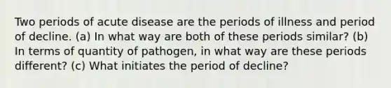 Two periods of acute disease are the periods of illness and period of decline. (a) In what way are both of these periods similar? (b) In terms of quantity of pathogen, in what way are these periods different? (c) What initiates the period of decline?