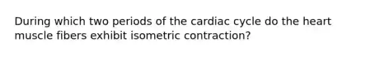 During which two periods of the cardiac cycle do the heart muscle fibers exhibit isometric contraction?