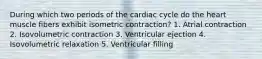 During which two periods of the cardiac cycle do the heart muscle fibers exhibit isometric contraction? 1. Atrial contraction 2. Isovolumetric contraction 3. Ventricular ejection 4. Isovolumetric relaxation 5. Ventricular filling