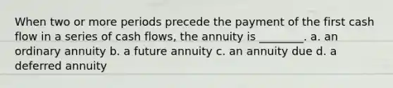 When two or more periods precede the payment of the first cash flow in a series of cash flows, the annuity is ________. a. an ordinary annuity b. a future annuity c. an annuity due d. a deferred annuity