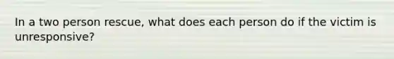 In a two person rescue, what does each person do if the victim is unresponsive?