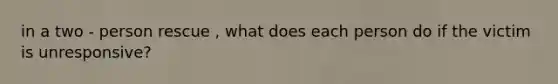 in a two - person rescue , what does each person do if the victim is unresponsive?