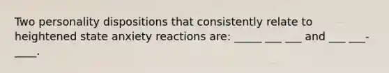 Two personality dispositions that consistently relate to heightened state anxiety reactions are: _____ ___ ___ and ___ ___-____.