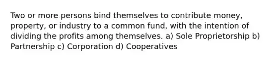 Two or more persons bind themselves to contribute money, property, or industry to a common fund, with the intention of dividing the profits among themselves. a) Sole Proprietorship b) Partnership c) Corporation d) Cooperatives