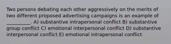 Two persons debating each other aggressively on the merits of two different proposed advertising campaigns is an example of __________. A) substantive intrapersonal conflict B) substantive group conflict C) emotional interpersonal conflict D) substantive interpersonal conflict E) emotional intrapersonal conflict