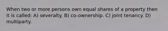 When two or more persons own equal shares of a property then it is called: A) severalty. B) co-ownership. C) joint tenancy. D) multiparty.