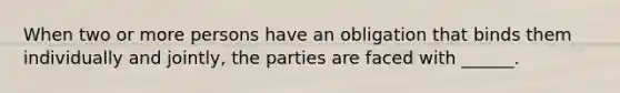 When two or more persons have an obligation that binds them individually and jointly, the parties are faced with ______.