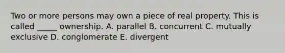 Two or more persons may own a piece of real property. This is called​ _____ ownership. A. parallel B. concurrent C. mutually exclusive D. conglomerate E. divergent