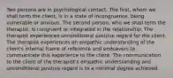 Two persons are in psychological contact. The first, whom we shall term the client, is in a state of incongruence, being vulnerable or anxious. The second person, who we shall term the therapist, is congruent or integrated in the relationship. The therapist experiences unconditional positive regard for the client. The therapist experiences an empathic understanding of the client's internal frame of reference and endeavors to communicate this experience to the client. The communication to the client of the therapist's empathic understanding and unconditional positive regard is to a minimal degree achieved.