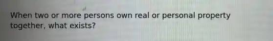 When two or more persons own real or personal property together, what exists?