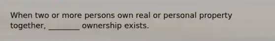 When two or more persons own real or personal property together, ________ ownership exists.