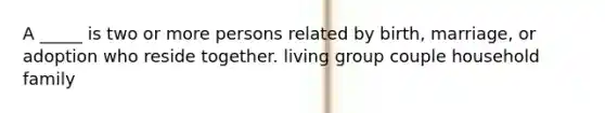 A _____ is two or more persons related by birth, marriage, or adoption who reside together. living group couple household family