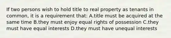 If two persons wish to hold title to real property as tenants in common, it is a requirement that: A.title must be acquired at the same time B.they must enjoy equal rights of possession C.they must have equal interests D.they must have unequal interests