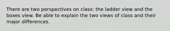 There are two perspectives on class: the ladder view and the boxes view. Be able to explain the two views of class and their major differences.