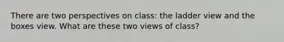 There are two perspectives on class: the ladder view and the boxes view. What are these two views of class?