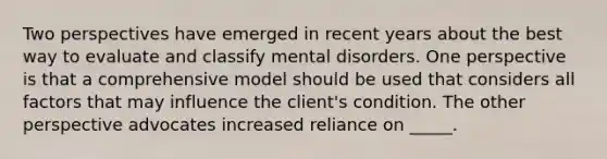 Two perspectives have emerged in recent years about the best way to evaluate and classify mental disorders. One perspective is that a comprehensive model should be used that considers all factors that may influence the client's condition. The other perspective advocates increased reliance on _____.