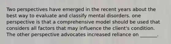 Two perspectives have emerged in the recent years about the best way to evaluate and classify mental disorders. one perspective is that a comprehensive model should be used that considers all factors that may influence the client's condition. The other perspective advocates increased reliance on _______.