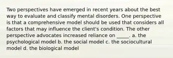 Two perspectives have emerged in recent years about the best way to evaluate and classify mental disorders. One perspective is that a comprehensive model should be used that considers all factors that may influence the client's condition. The other perspective advocates increased reliance on _____. a. the psychological model b. the social model c. the sociocultural model d. the biological model