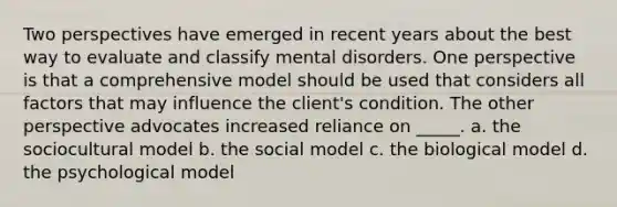 Two perspectives have emerged in recent years about the best way to evaluate and classify mental disorders. One perspective is that a comprehensive model should be used that considers all factors that may influence the client's condition. The other perspective advocates increased reliance on _____. a. the sociocultural model b. the social model c. the biological model d. the psychological model