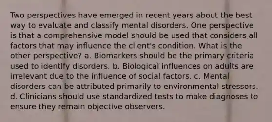 Two perspectives have emerged in recent years about the best way to evaluate and classify mental disorders. One perspective is that a comprehensive model should be used that considers all factors that may influence the client's condition. What is the other perspective? a. Biomarkers should be the primary criteria used to identify disorders. b. Biological influences on adults are irrelevant due to the influence of social factors. c. Mental disorders can be attributed primarily to environmental stressors. d. Clinicians should use standardized tests to make diagnoses to ensure they remain objective observers.