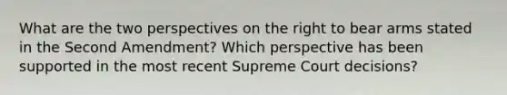 What are the two perspectives on the right to bear arms stated in the Second Amendment? Which perspective has been supported in the most recent Supreme Court decisions?